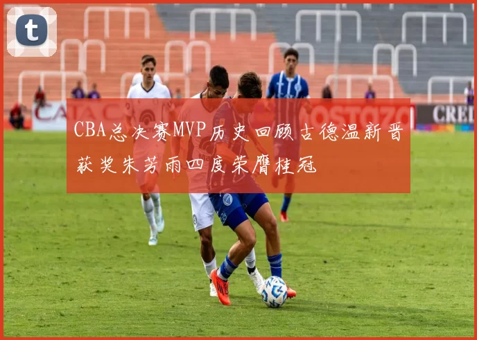 CBA总决赛MVP历史回顾古德温新晋获奖朱芳雨四度荣膺桂冠