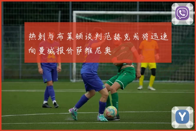热刺与布莱顿谈判范赫克或将迅速向曼城报价萨维尼奥