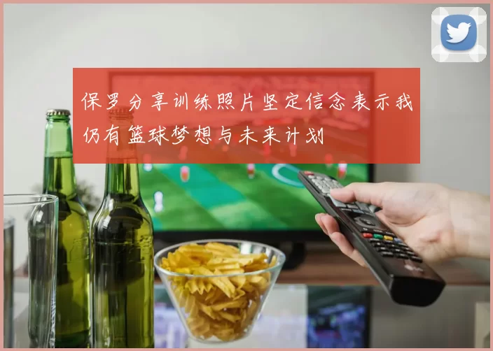保罗分享训练照片坚定信念表示我仍有篮球梦想与未来计划