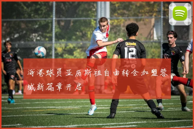 海港球员亚历斯祖自由转会加盟蓉城新篇章开启