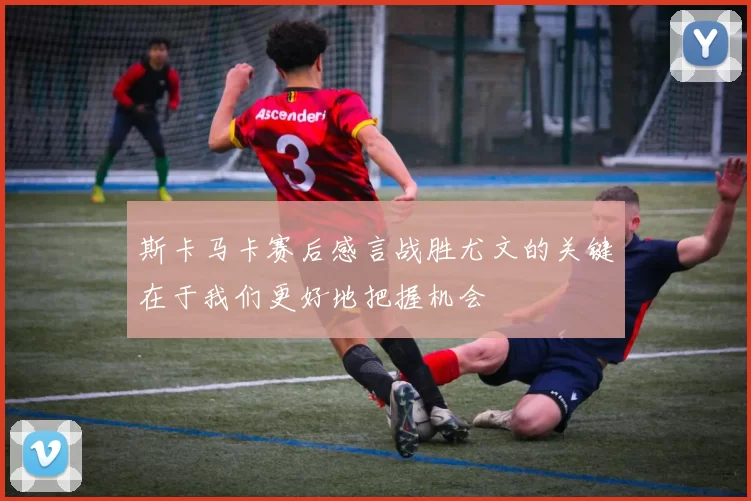 斯卡马卡赛后感言战胜尤文的关键在于我们更好地把握机会