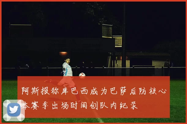 阿斯报称库巴西成为巴萨后防核心本赛季出场时间创队内纪录