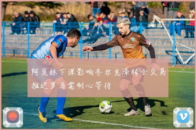 阿莫林下课影响齐尔克泽转会交易推迟罗马需耐心等待